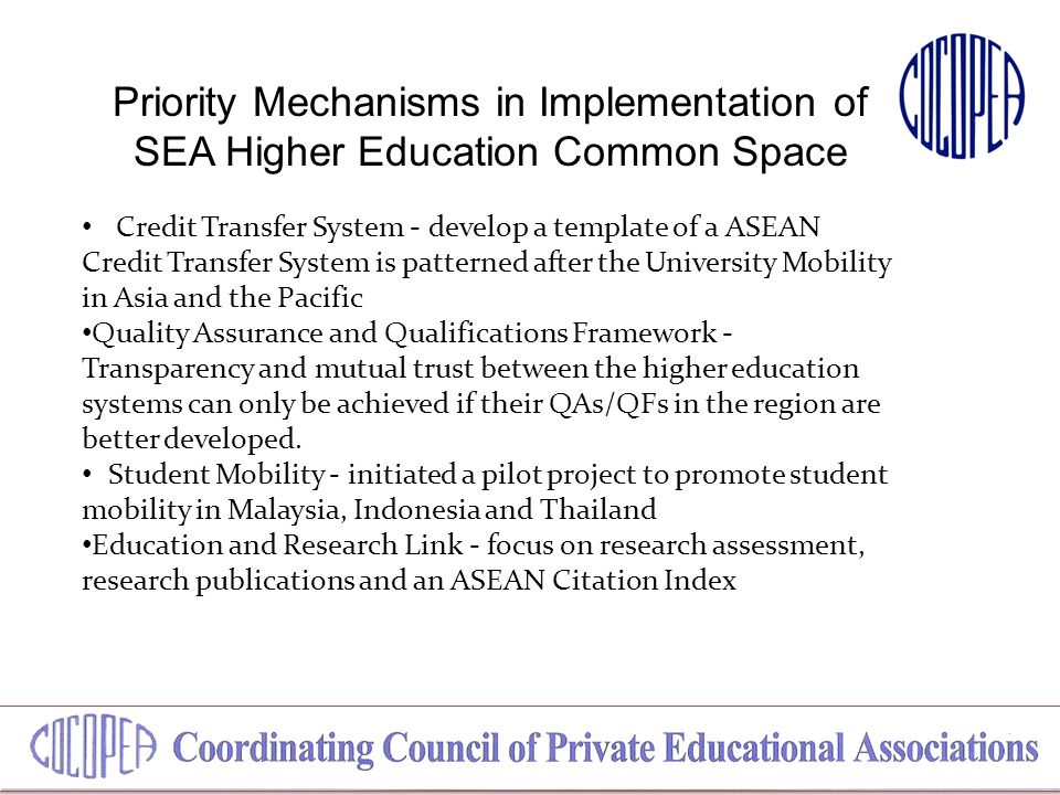 Priority Mechanisms in Implementation of SEA Higher Education Common Space Credit Transfer System - develop a template of a ASEAN Credit Transfer System is patterned after the University Mobility in Asia and the Pacific Quality Assurance and Qualifications Framework - Transparency and mutual trust between the higher education systems can only be achieved if their QAs/QFs in the region are better developed.