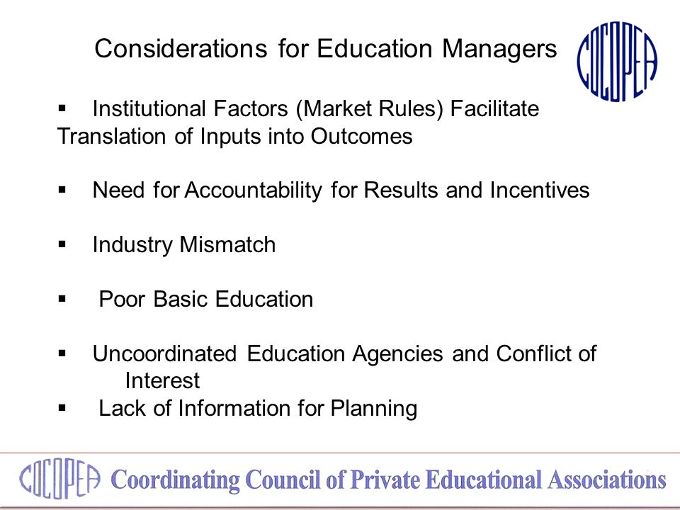 Considerations for Education Managers  Institutional Factors (Market Rules) Facilitate Translation of Inputs into Outcomes  Need for Accountability for Results and Incentives  Industry Mismatch  Poor Basic Education  Uncoordinated Education Agencies and Conflict of Interest  Lack of Information for Planning