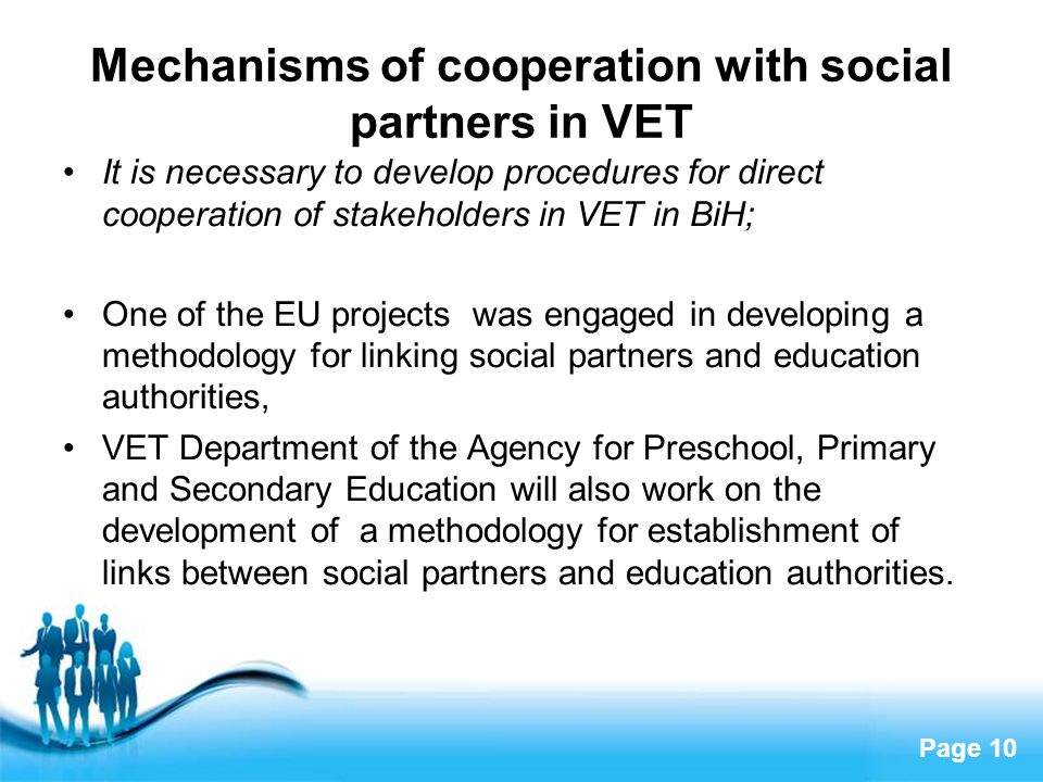 Page 10 Mechanisms of cooperation with social partners in VET It is necessary to develop procedures for direct cooperation of stakeholders in VET in BiH; One of the EU projects was engaged in developing a methodology for linking social partners and education authorities, VET Department of the Agency for Preschool, Primary and Secondary Education will also work on the development of a methodology for establishment of links between social partners and education authorities.