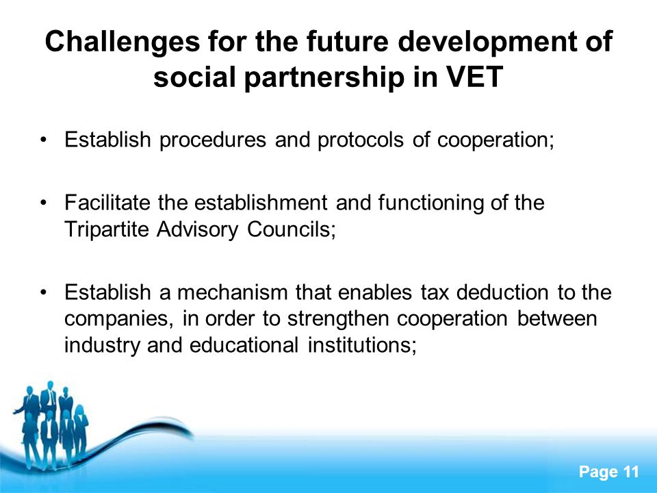 Page 11 Challenges for the future development of social partnership in VET Establish procedures and protocols of cooperation; Facilitate the establishment and functioning of the Tripartite Advisory Councils; Establish a mechanism that enables tax deduction to the companies, in order to strengthen cooperation between industry and educational institutions;