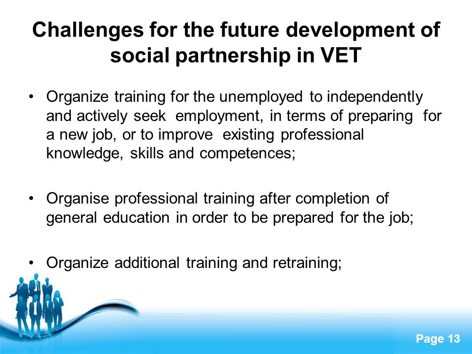 Page 13 Challenges for the future development of social partnership in VET Organize training for the unemployed to independently and actively seek employment, in terms of preparing for a new job, or to improve existing professional knowledge, skills and competences; Organise professional training after completion of general education in order to be prepared for the job; Organize additional training and retraining;