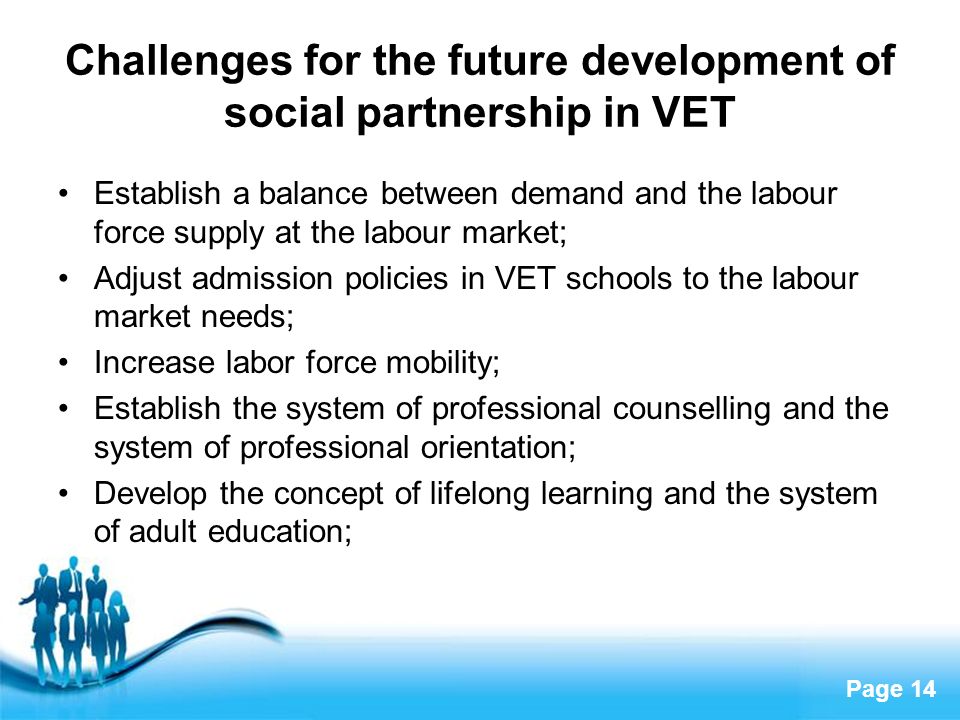 Page 14 Challenges for the future development of social partnership in VET Establish a balance between demand and the labour force supply at the labour market; Adjust admission policies in VET schools to the labour market needs; Increase labor force mobility; Establish the system of professional counselling and the system of professional orientation; Develop the concept of lifelong learning and the system of adult education;