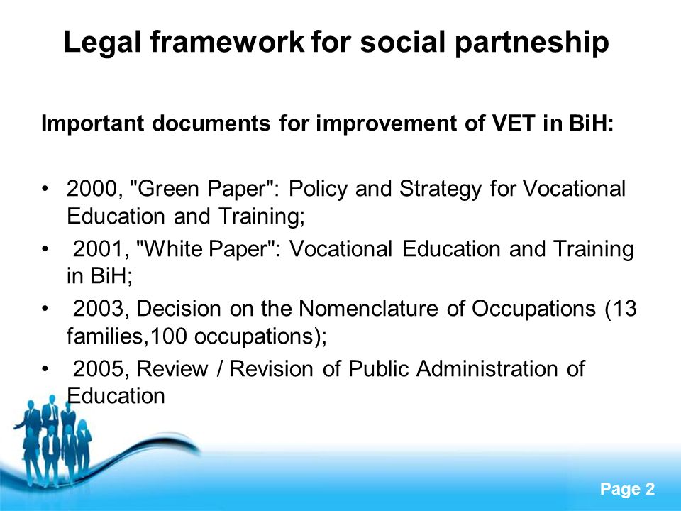 Page 2 Legal framework for social partneship Important documents for improvement of VET in BiH: 2000, Green Paper : Policy and Strategy for Vocational Education and Training; 2001, White Paper : Vocational Education and Training in BiH; 2003, Decision on the Nomenclature of Occupations (13 families,100 occupations); 2005, Review / Revision of Public Administration of Education