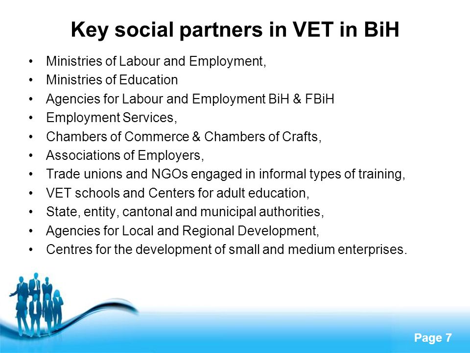 Page 7 Key social partners in VET in BiH Ministries of Labour and Employment, Ministries of Education Agencies for Labour and Employment BiH & FBiH Employment Services, Chambers of Commerce & Chambers of Crafts, Associations of Employers, Trade unions and NGOs engaged in informal types of training, VET schools and Centers for adult education, State, entity, cantonal and municipal authorities, Agencies for Local and Regional Development, Centres for the development of small and medium enterprises.