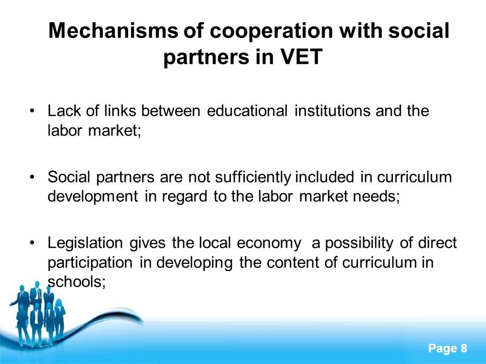 Page 8 Mechanisms of cooperation with social partners in VET Lack of links between educational institutions and the labor market; Social partners are not sufficiently included in curriculum development in regard to the labor market needs; Legislation gives the local economy a possibility of direct participation in developing the content of curriculum in schools;