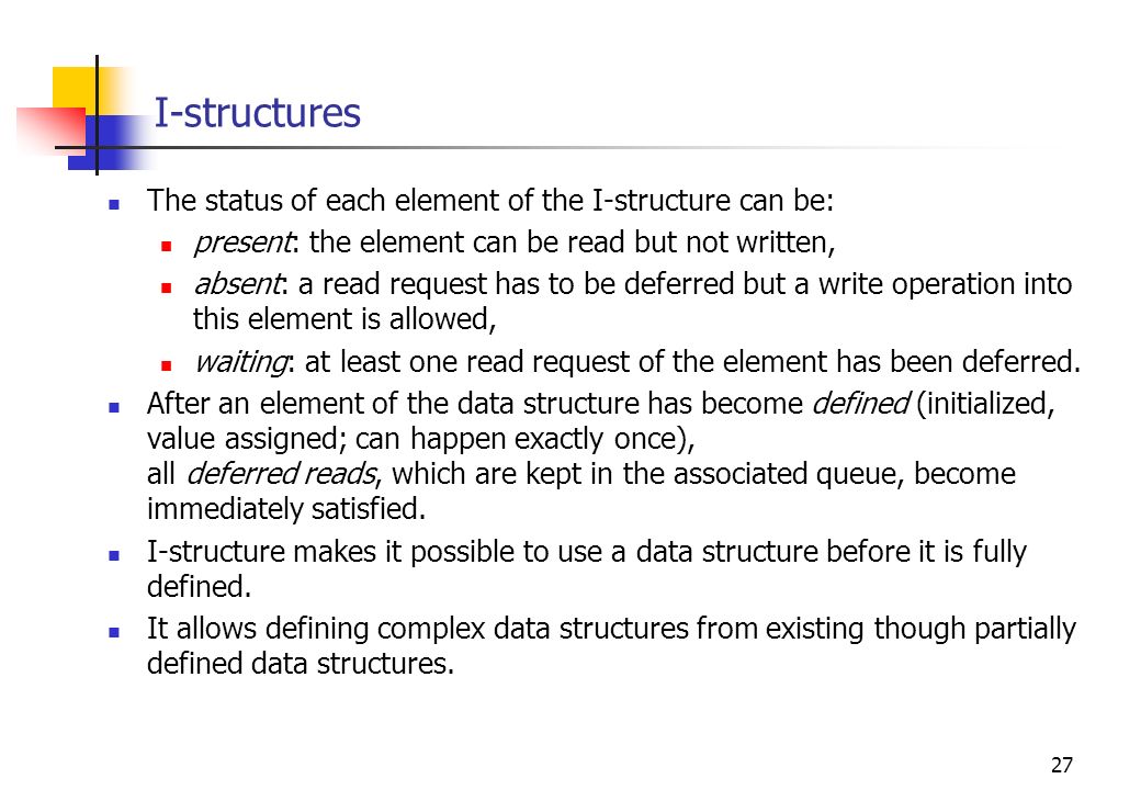 27 I-structures The status of each element of the I-structure can be: present: the element can be read but not written, absent: a read request has to be deferred but a write operation into this element is allowed, waiting: at least one read request of the element has been deferred.