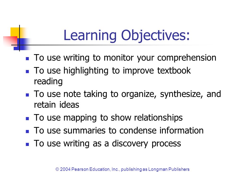 © 2004 Pearson Education, Inc., publishing as Longman Publishers Learning Objectives: To use writing to monitor your comprehension To use highlighting to improve textbook reading To use note taking to organize, synthesize, and retain ideas To use mapping to show relationships To use summaries to condense information To use writing as a discovery process