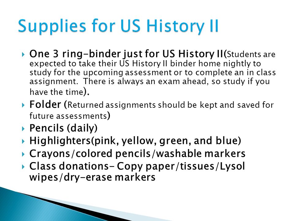  One 3 ring-binder just for US History II( Students are expected to take their US History II binder home nightly to study for the upcoming assessment or to complete an in class assignment.