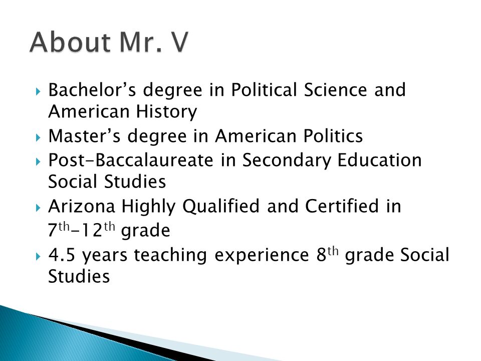  Bachelor’s degree in Political Science and American History  Master’s degree in American Politics  Post-Baccalaureate in Secondary Education Social Studies  Arizona Highly Qualified and Certified in 7 th -12 th grade  4.5 years teaching experience 8 th grade Social Studies