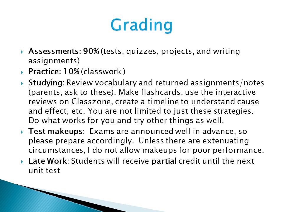  Assessments: 90% (tests, quizzes, projects, and writing assignments)  Practice: 10% (classwork )  Studying: Review vocabulary and returned assignments/notes (parents, ask to these).