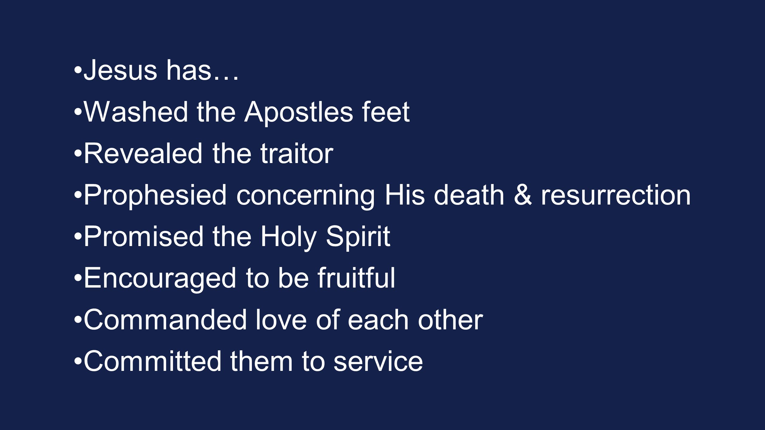 Jesus has… Washed the Apostles feet Revealed the traitor Prophesied concerning His death & resurrection Promised the Holy Spirit Encouraged to be fruitful Commanded love of each other Committed them to service