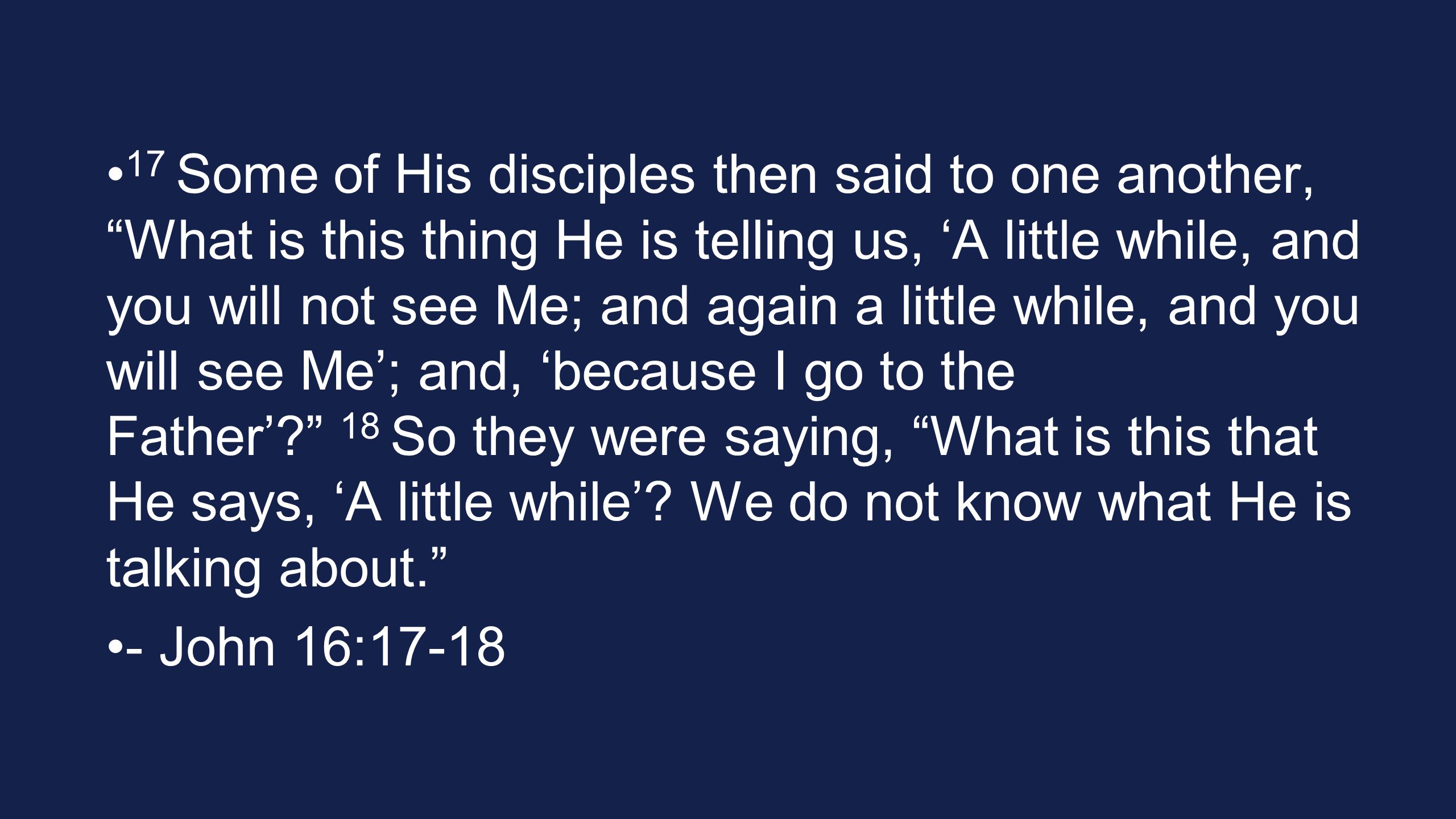 17 Some of His disciples then said to one another, What is this thing He is telling us, ‘A little while, and you will not see Me; and again a little while, and you will see Me’; and, ‘because I go to the Father’ 18 So they were saying, What is this that He says, ‘A little while’.