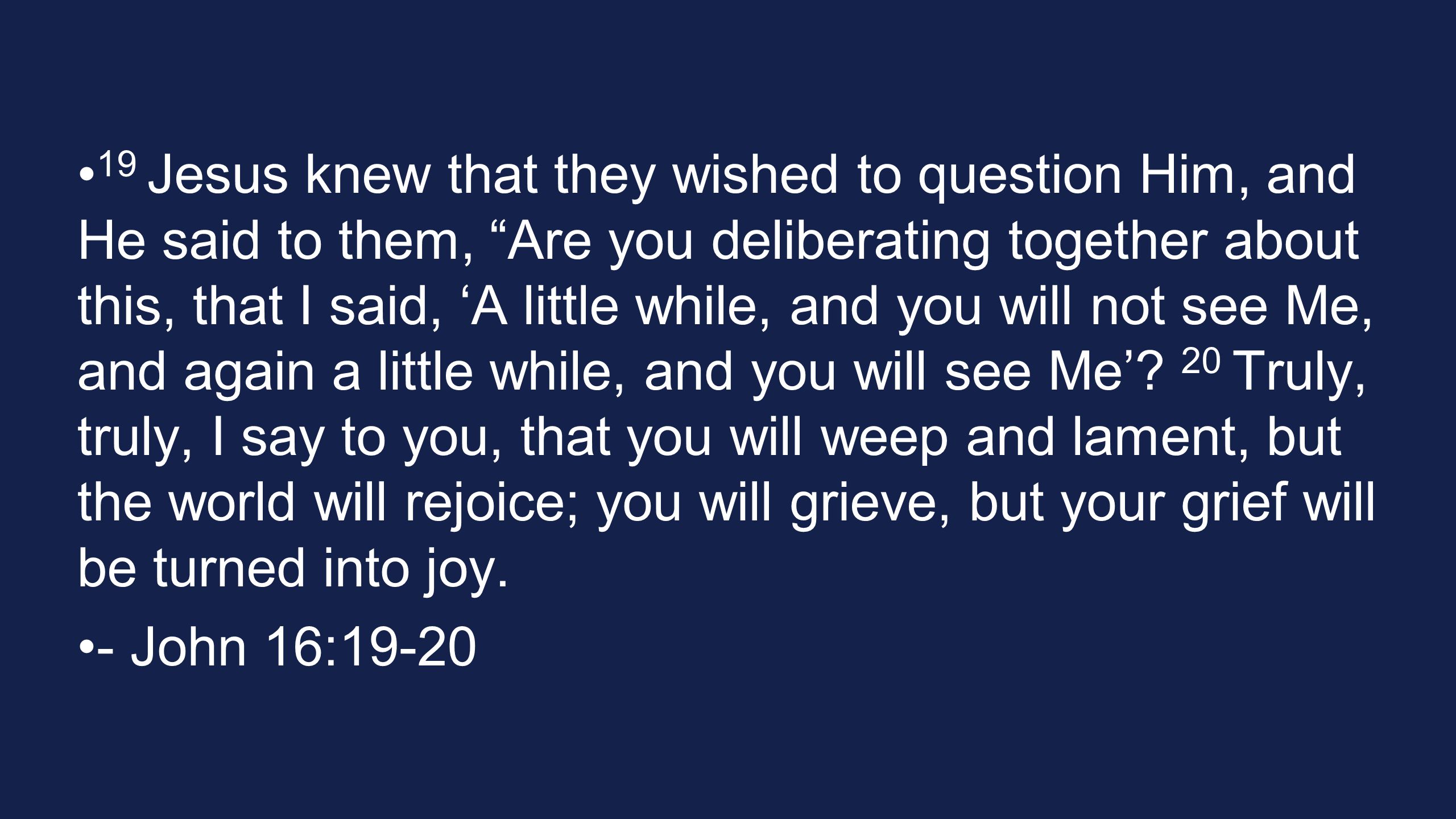 19 Jesus knew that they wished to question Him, and He said to them, Are you deliberating together about this, that I said, ‘A little while, and you will not see Me, and again a little while, and you will see Me’.
