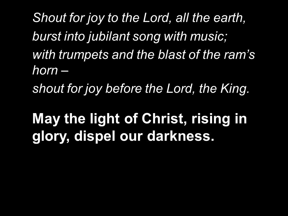 Shout for joy to the Lord, all the earth, burst into jubilant song with music; with trumpets and the blast of the ram’s horn – shout for joy before the Lord, the King.