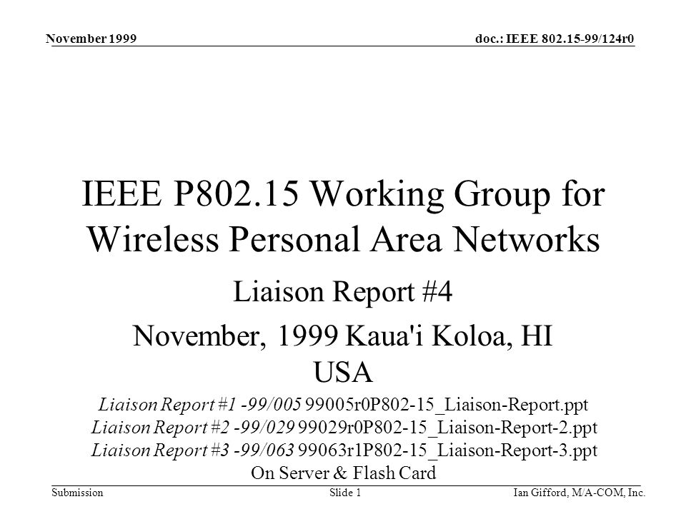 doc.: IEEE /124r0 Submission November 1999 Ian Gifford, M/A-COM, Inc.Slide 1 IEEE P Working Group for Wireless Personal Area Networks Liaison Report #4 November, 1999 Kaua i Koloa, HI USA Liaison Report #1 -99/ r0P802-15_Liaison-Report.ppt Liaison Report #2 -99/ r0P802-15_Liaison-Report-2.ppt Liaison Report #3 -99/ r1P802-15_Liaison-Report-3.ppt On Server & Flash Card
