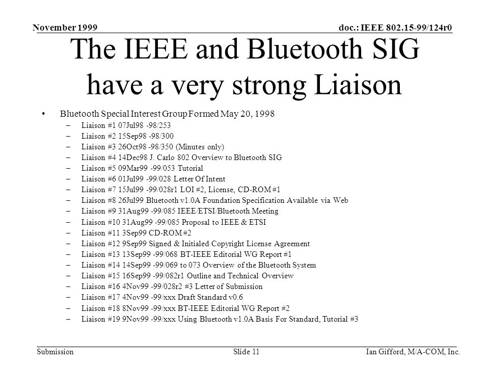 doc.: IEEE /124r0 Submission November 1999 Ian Gifford, M/A-COM, Inc.Slide 11 The IEEE and Bluetooth SIG have a very strong Liaison Bluetooth Special Interest Group Formed May 20, 1998 –Liaison #1 07Jul98 -98/253 –Liaison #2 15Sep98 -98/300 –Liaison #3 26Oct98 -98/350 (Minutes only) –Liaison #4 14Dec98 J.