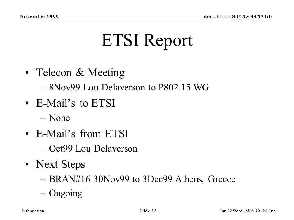 doc.: IEEE /124r0 Submission November 1999 Ian Gifford, M/A-COM, Inc.Slide 12 ETSI Report Telecon & Meeting –8Nov99 Lou Delaverson to P WG  ’s to ETSI –None  ’s from ETSI –Oct99 Lou Delaverson Next Steps –BRAN#16 30Nov99 to 3Dec99 Athens, Greece –Ongoing