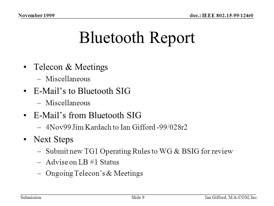 doc.: IEEE /124r0 Submission November 1999 Ian Gifford, M/A-COM, Inc.Slide 9 Bluetooth Report Telecon & Meetings –Miscellaneous  ’s to Bluetooth SIG –Miscellaneous  ’s from Bluetooth SIG –4Nov99 Jim Kardach to Ian Gifford -99/028r2 Next Steps –Submit new TG1 Operating Rules to WG & BSIG for review –Advise on LB #1 Status –Ongoing Telecon’s & Meetings