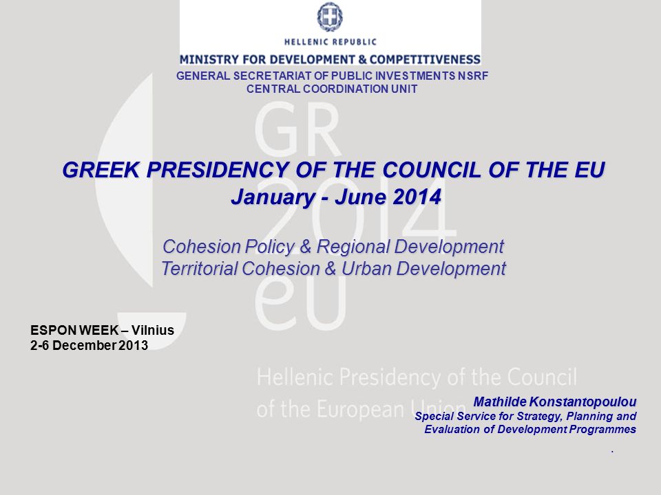 GREEK PRESIDENCY OF THE COUNCIL OF THE EU January - June 2014 January - June 2014 Cohesion Policy & Regional Development Territorial Cohesion & Urban Development ESPON WEEK – Vilnius 2-6 December 2013 Mathilde Konstantopoulou Mathilde Konstantopoulou Special Service for Strategy, Planning and Evaluation of Development Programmes GENERAL SECRETARIAT OF PUBLIC INVESTMENTS NSRF CENTRAL COORDINATION UNIT