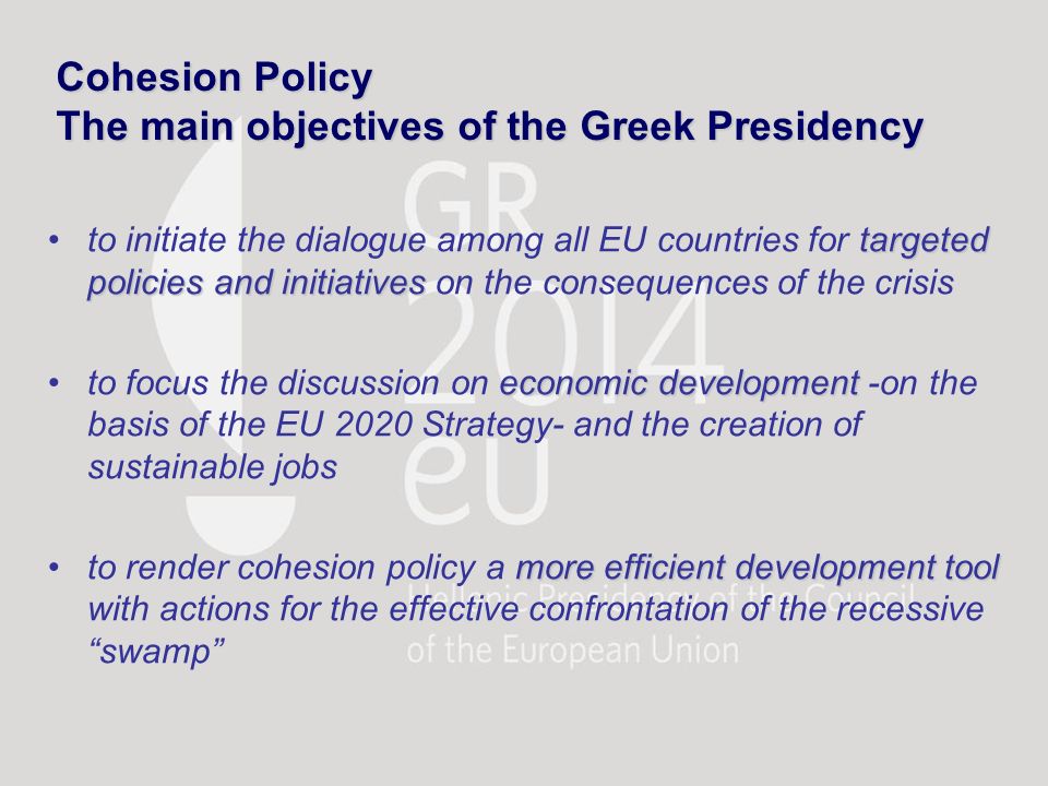 Cohesion Policy The main objectives of the Greek Presidency targeted policies and initiativesto initiate the dialogue among all EU countries for targeted policies and initiatives on the consequences of the crisis economic developmentto focus the discussion on economic development -on the basis of the EU 2020 Strategy- and the creation of sustainable jobs more efficient development toolto render cohesion policy a more efficient development tool with actions for the effective confrontation of the recessive swamp