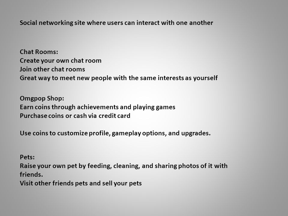 Social networking site where users can interact with one another Chat Rooms: Create your own chat room Join other chat rooms Great way to meet new people with the same interests as yourself Omgpop Shop: Earn coins through achievements and playing games Purchase coins or cash via credit card Use coins to customize profile, gameplay options, and upgrades.