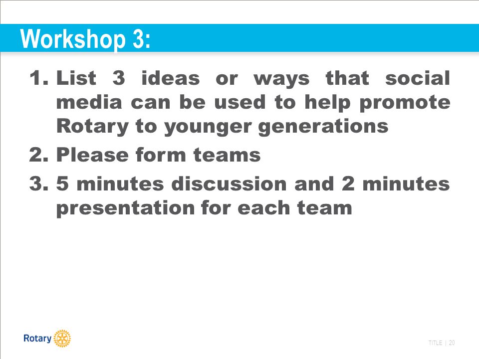 TITLE | 20 Workshop 3: 1.List 3 ideas or ways that social media can be used to help promote Rotary to younger generations 2.Please form teams 3.5 minutes discussion and 2 minutes presentation for each team
