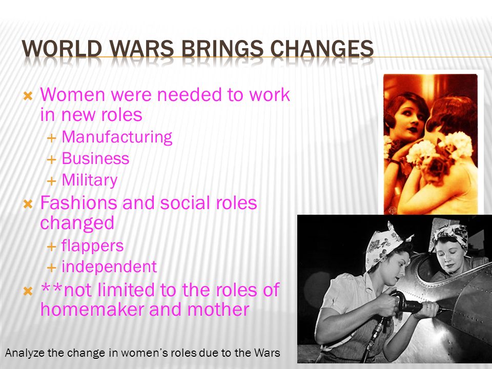  Women were needed to work in new roles  Manufacturing  Business  Military  Fashions and social roles changed  flappers  independent  **not limited to the roles of homemaker and mother Analyze the change in women’s roles due to the Wars