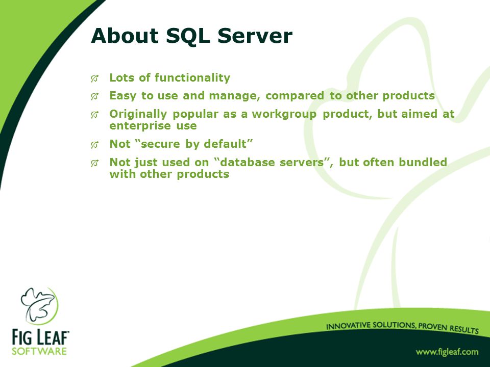About SQL Server  Lots of functionality  Easy to use and manage, compared to other products  Originally popular as a workgroup product, but aimed at enterprise use  Not secure by default  Not just used on database servers , but often bundled with other products
