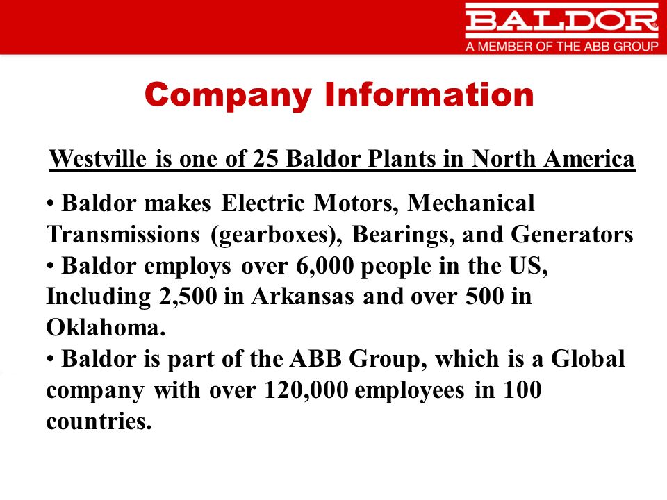 Company Information Westville is one of 25 Baldor Plants in North America Baldor makes Electric Motors, Mechanical Transmissions (gearboxes), Bearings, and Generators Baldor employs over 6,000 people in the US, Including 2,500 in Arkansas and over 500 in Oklahoma.