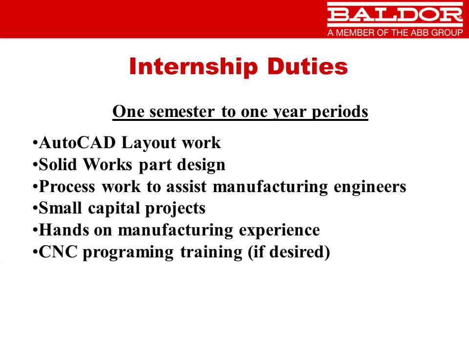 Internship Duties One semester to one year periods AutoCAD Layout work Solid Works part design Process work to assist manufacturing engineers Small capital projects Hands on manufacturing experience CNC programing training (if desired)