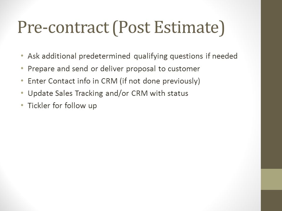 Pre-contract (Post Estimate) Ask additional predetermined qualifying questions if needed Prepare and send or deliver proposal to customer Enter Contact info in CRM (if not done previously) Update Sales Tracking and/or CRM with status Tickler for follow up