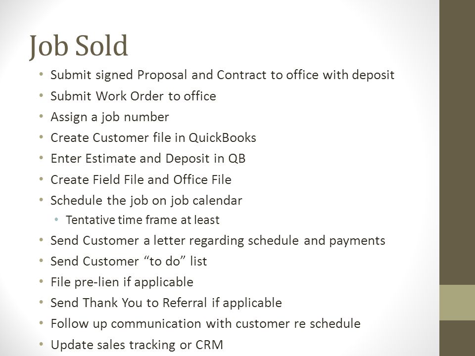 Job Sold Submit signed Proposal and Contract to office with deposit Submit Work Order to office Assign a job number Create Customer file in QuickBooks Enter Estimate and Deposit in QB Create Field File and Office File Schedule the job on job calendar Tentative time frame at least Send Customer a letter regarding schedule and payments Send Customer to do list File pre-lien if applicable Send Thank You to Referral if applicable Follow up communication with customer re schedule Update sales tracking or CRM
