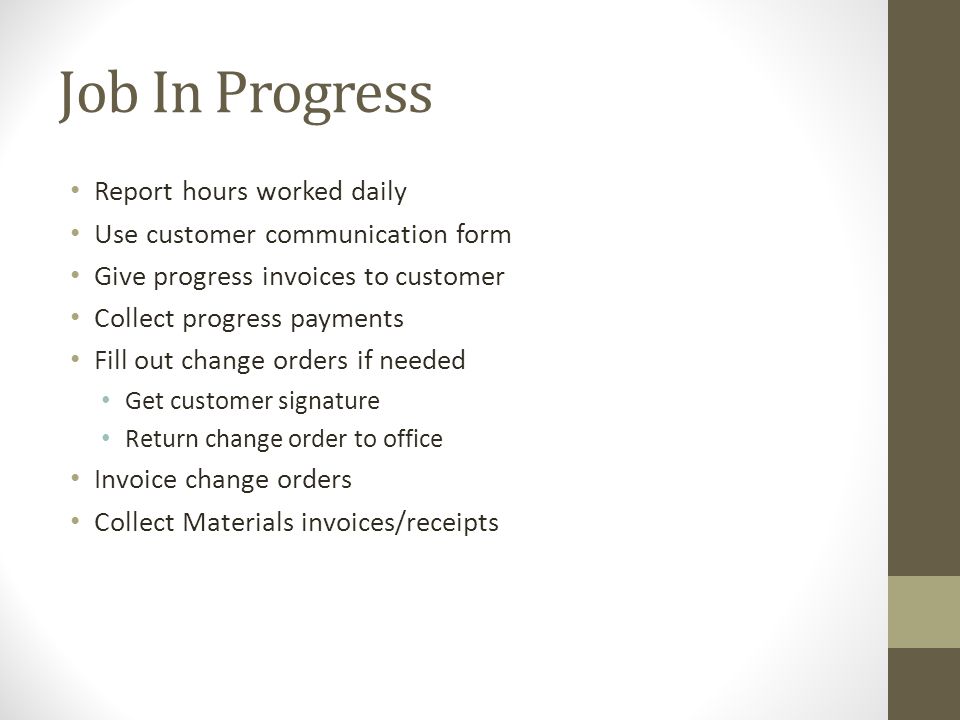 Job In Progress Report hours worked daily Use customer communication form Give progress invoices to customer Collect progress payments Fill out change orders if needed Get customer signature Return change order to office Invoice change orders Collect Materials invoices/receipts