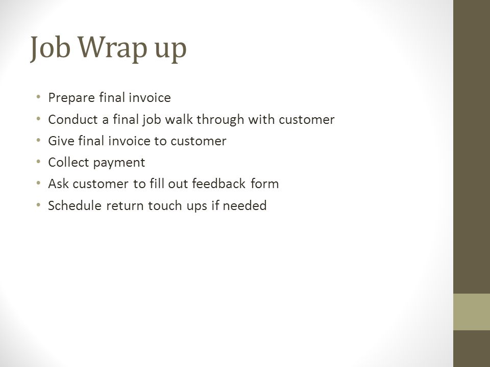 Job Wrap up Prepare final invoice Conduct a final job walk through with customer Give final invoice to customer Collect payment Ask customer to fill out feedback form Schedule return touch ups if needed