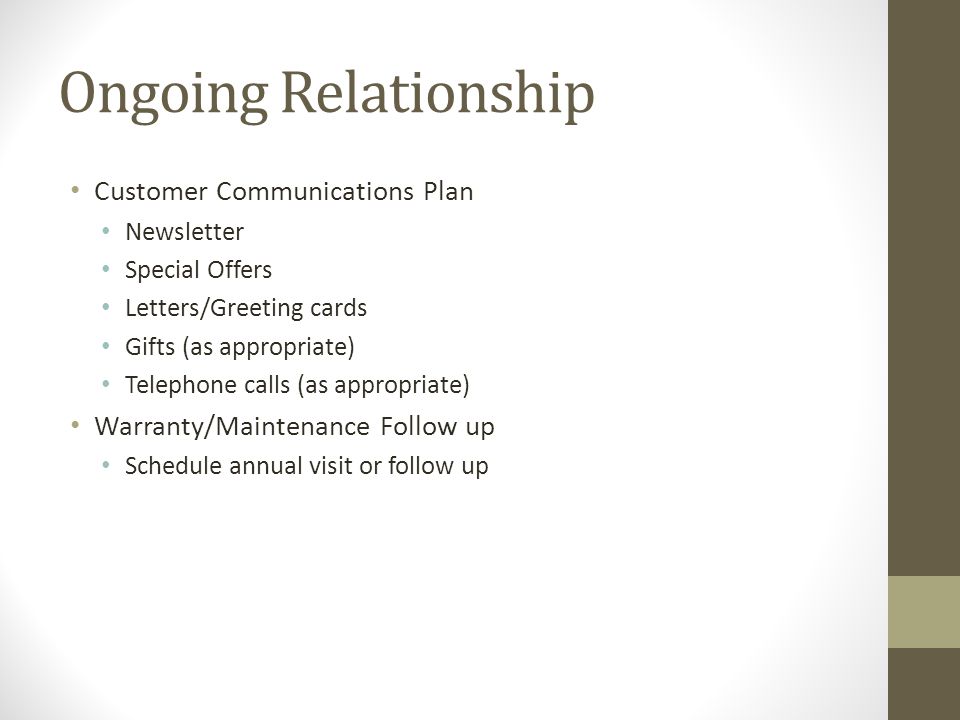 Ongoing Relationship Customer Communications Plan Newsletter Special Offers Letters/Greeting cards Gifts (as appropriate) Telephone calls (as appropriate) Warranty/Maintenance Follow up Schedule annual visit or follow up