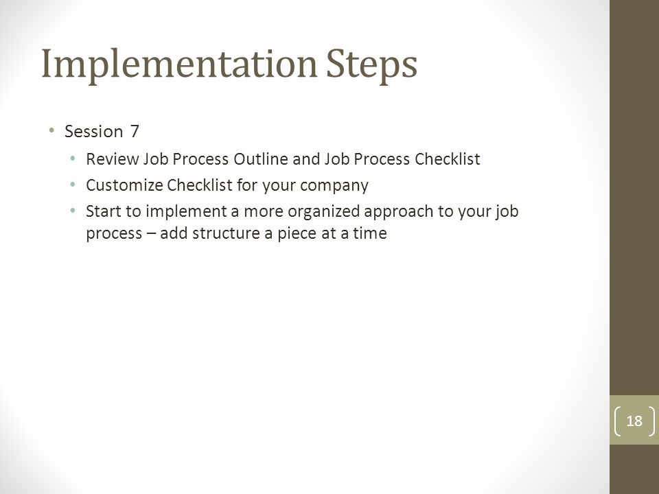 Session 7 Review Job Process Outline and Job Process Checklist Customize Checklist for your company Start to implement a more organized approach to your job process – add structure a piece at a time Implementation Steps 18