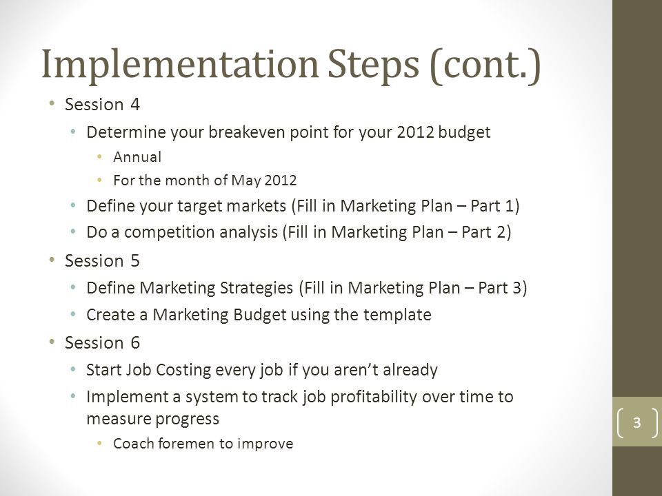 Session 4 Determine your breakeven point for your 2012 budget Annual For the month of May 2012 Define your target markets (Fill in Marketing Plan – Part 1) Do a competition analysis (Fill in Marketing Plan – Part 2) Session 5 Define Marketing Strategies (Fill in Marketing Plan – Part 3) Create a Marketing Budget using the template Session 6 Start Job Costing every job if you aren’t already Implement a system to track job profitability over time to measure progress Coach foremen to improve Implementation Steps (cont.) 3