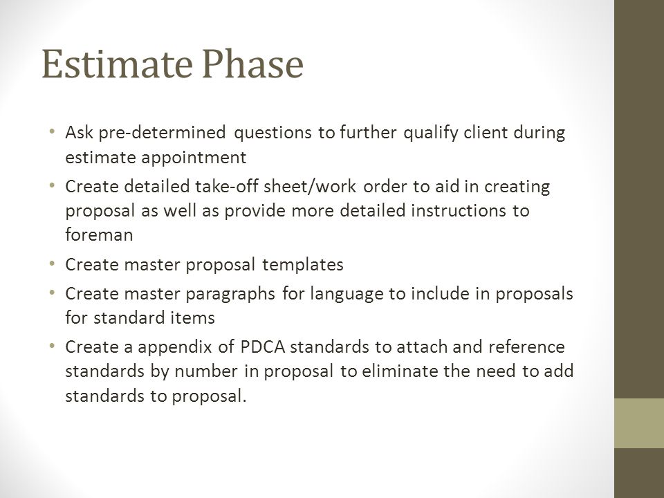 Estimate Phase Ask pre-determined questions to further qualify client during estimate appointment Create detailed take-off sheet/work order to aid in creating proposal as well as provide more detailed instructions to foreman Create master proposal templates Create master paragraphs for language to include in proposals for standard items Create a appendix of PDCA standards to attach and reference standards by number in proposal to eliminate the need to add standards to proposal.