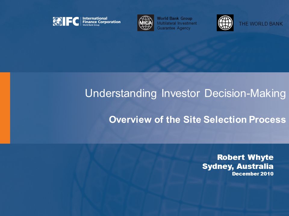 THE WORLD BANK World Bank Group Multilateral Investment Guarantee Agency Understanding Investor Decision-Making Overview of the Site Selection Process Robert Whyte Sydney, Australia December 2010