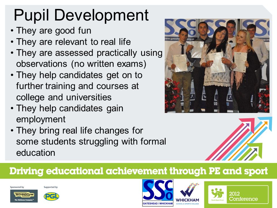 They are good fun They are relevant to real life They are assessed practically using observations (no written exams) They help candidates get on to further training and courses at college and universities They help candidates gain employment They bring real life changes for some students struggling with formal education Pupil Development