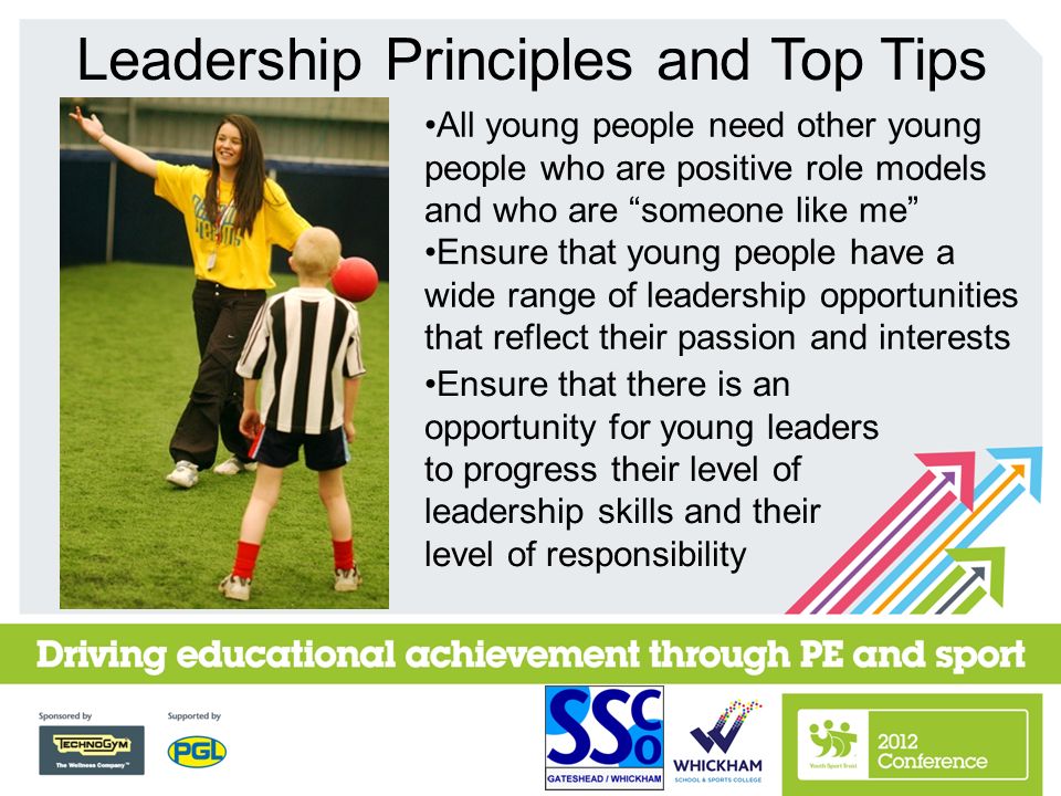 Leadership Principles and Top Tips All young people need other young people who are positive role models and who are someone like me Ensure that young people have a wide range of leadership opportunities that reflect their passion and interests Ensure that there is an opportunity for young leaders to progress their level of leadership skills and their level of responsibility