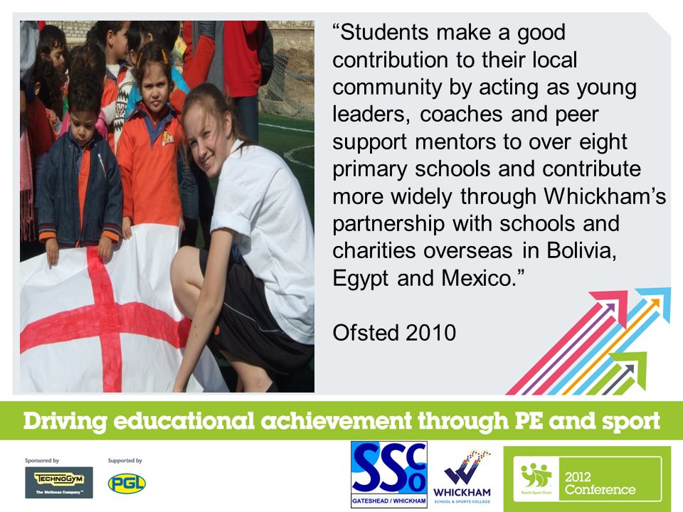 Students make a good contribution to their local community by acting as young leaders, coaches and peer support mentors to over eight primary schools and contribute more widely through Whickham’s partnership with schools and charities overseas in Bolivia, Egypt and Mexico. Ofsted 2010