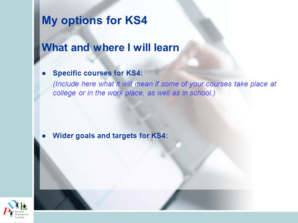 My options for KS4 What and where I will learn ●Specific courses for KS4: (Include here what it will mean if some of your courses take place at college or in the work place, as well as in school.) ●Wider goals and targets for KS4: