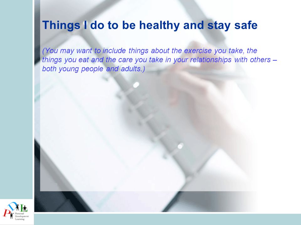 Things I do to be healthy and stay safe (You may want to include things about the exercise you take, the things you eat and the care you take in your relationships with others – both young people and adults.)