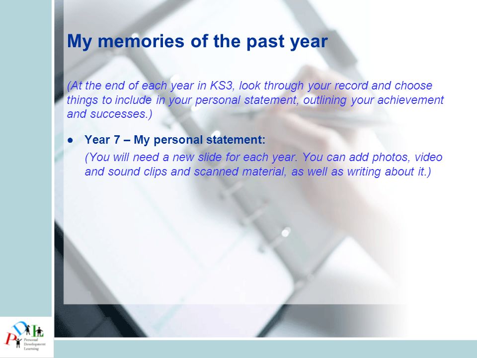 My memories of the past year (At the end of each year in KS3, look through your record and choose things to include in your personal statement, outlining your achievement and successes.) ●Year 7 – My personal statement: (You will need a new slide for each year.