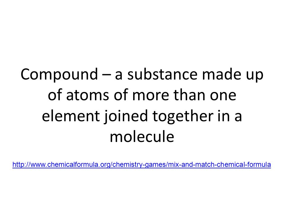 Compound – a substance made up of atoms of more than one element joined together in a molecule