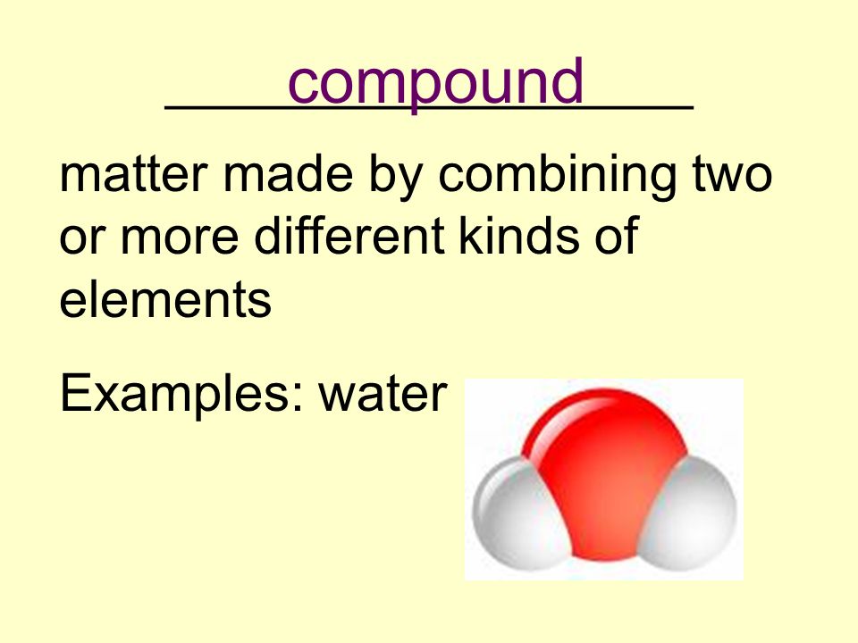 __________________ matter made by combining two or more different kinds of elements Examples: water compound