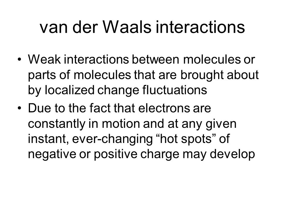 van der Waals interactions Weak interactions between molecules or parts of molecules that are brought about by localized change fluctuations Due to the fact that electrons are constantly in motion and at any given instant, ever-changing hot spots of negative or positive charge may develop