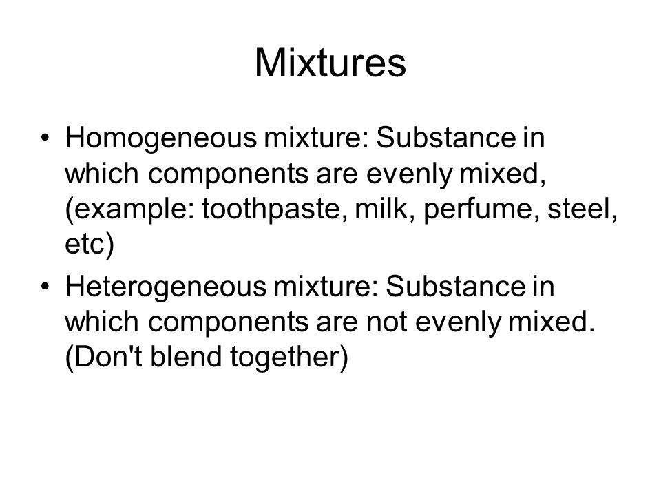 Mixtures Homogeneous mixture: Substance in which components are evenly mixed, (example: toothpaste, milk, perfume, steel, etc) Heterogeneous mixture: Substance in which components are not evenly mixed.