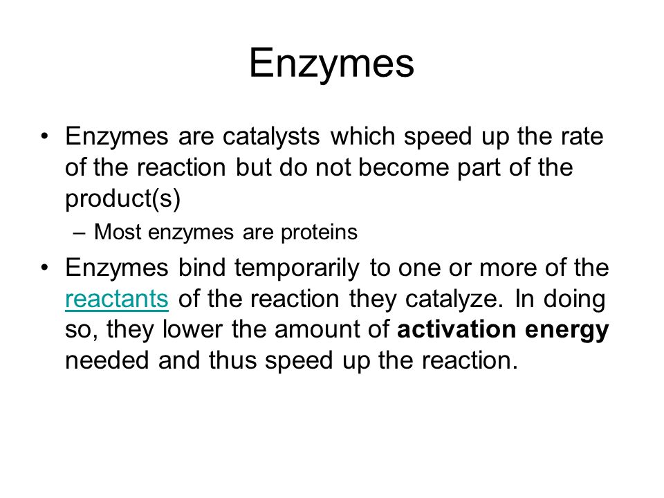 Enzymes Enzymes are catalysts which speed up the rate of the reaction but do not become part of the product(s) –Most enzymes are proteins Enzymes bind temporarily to one or more of the reactants of the reaction they catalyze.